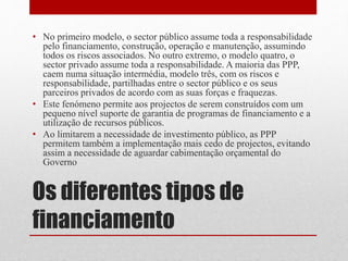 Os diferentes tipos de
financiamento
• No primeiro modelo, o sector público assume toda a responsabilidade
pelo financiamento, construção, operação e manutenção, assumindo
todos os riscos associados. No outro extremo, o modelo quatro, o
sector privado assume toda a responsabilidade. A maioria das PPP,
caem numa situação intermédia, modelo três, com os riscos e
responsabilidade, partilhadas entre o sector público e os seus
parceiros privados de acordo com as suas forças e fraquezas.
• Este fenómeno permite aos projectos de serem construídos com um
pequeno nível suporte de garantia de programas de financiamento e a
utilização de recursos públicos.
• Ao limitarem a necessidade de investimento público, as PPP
permitem também a implementação mais cedo de projectos, evitando
assim a necessidade de aguardar cabimentação orçamental do
Governo
 