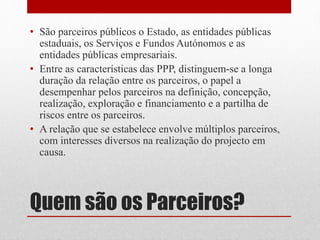 Quem são os Parceiros?
• São parceiros públicos o Estado, as entidades públicas
estaduais, os Serviços e Fundos Autónomos e as
entidades públicas empresariais.
• Entre as características das PPP, distinguem-se a longa
duração da relação entre os parceiros, o papel a
desempenhar pelos parceiros na definição, concepção,
realização, exploração e financiamento e a partilha de
riscos entre os parceiros.
• A relação que se estabelece envolve múltiplos parceiros,
com interesses diversos na realização do projecto em
causa.
 