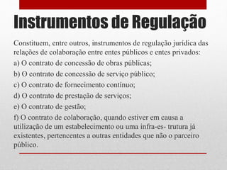 Instrumentos de Regulação
Constituem, entre outros, instrumentos de regulação jurídica das
relações de colaboração entre entes públicos e entes privados:
a) O contrato de concessão de obras públicas;
b) O contrato de concessão de serviço público;
c) O contrato de fornecimento contínuo;
d) O contrato de prestação de serviços;
e) O contrato de gestão;
f) O contrato de colaboração, quando estiver em causa a
utilização de um estabelecimento ou uma infra-es- trutura já
existentes, pertencentes a outras entidades que não o parceiro
público.
 