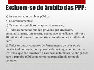 Excluem-se do âmbito das PPP:
a) As empreitadas de obras públicas;
b) Os arrendamentos;
c) Os contratos públicos de aprovisionamento;
d) Todas as parcerias público-privadas que envolvam,
cumulativamente, um encargo acumulado actualizado inferior a
10 milhões de euros e um investimento inferior a 25 milhões de
euros;
e) Todos os outros contratos de fornecimento de bens ou de
prestação de serviços, com prazo de duração igual ou inferior a
três anos, que não envolvam a assunção automática de obrigações
para o parceiro público no termo ou para além do termo do
contrato.
 