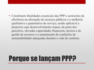 Porque se lançam PPP?
• Constituem finalidades essenciais das PPP o acréscimo de
eficiência na afectação de recursos públicos e a melhoria
qualitativa e quantitativa do serviço, sendo aplicável a
projectos cujo desenvolvimento requer, da parte dos
parceiros, elevadas capacidades financeira, técnica e de
gestão de recursos e a manutenção de condições de
sustentabilidade adequadas durante a vida do contrato.
 