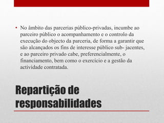 Repartição de
responsabilidades
• No âmbito das parcerias público-privadas, incumbe ao
parceiro público o acompanhamento e o controlo da
execução do objecto da parceria, de forma a garantir que
são alcançados os fins de interesse público sub- jacentes,
e ao parceiro privado cabe, preferencialmente, o
financiamento, bem como o exercício e a gestão da
actividade contratada.
 