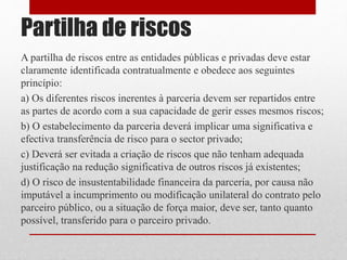 Partilha de riscos
A partilha de riscos entre as entidades públicas e privadas deve estar
claramente identificada contratualmente e obedece aos seguintes
princípio:
a) Os diferentes riscos inerentes à parceria devem ser repartidos entre
as partes de acordo com a sua capacidade de gerir esses mesmos riscos;
b) O estabelecimento da parceria deverá implicar uma significativa e
efectiva transferência de risco para o sector privado;
c) Deverá ser evitada a criação de riscos que não tenham adequada
justificação na redução significativa de outros riscos já existentes;
d) O risco de insustentabilidade financeira da parceria, por causa não
imputável a incumprimento ou modificação unilateral do contrato pelo
parceiro público, ou a situação de força maior, deve ser, tanto quanto
possível, transferido para o parceiro privado.
 