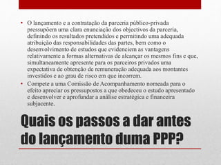 Quais os passos a dar antes
do lançamento duma PPP?
• O lançamento e a contratação da parceria público-privada
pressupõem uma clara enunciação dos objectivos da parceria,
definindo os resultados pretendidos e permitindo uma adequada
atribuição das responsabilidades das partes, bem como o
desenvolvimento de estudos que evidenciem as vantagens
relativamente a formas alternativas de alcançar os mesmos fins e que,
simultaneamente apresente para os parceiros privados uma
expectativa de obtenção de remuneração adequada aos montantes
investidos e ao grau de risco em que incorrem.
• Compete a uma Comissão de Acompanhamento nomeada para o
efeito apreciar os pressupostos a que obedeceu o estudo apresentado
e desenvolver e aprofundar a análise estratégica e financeira
subjacente.
 