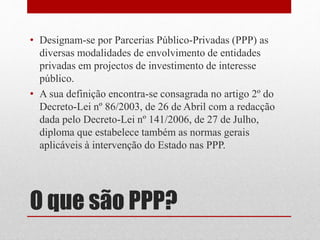O que são PPP?
• Designam-se por Parcerias Público-Privadas (PPP) as
diversas modalidades de envolvimento de entidades
privadas em projectos de investimento de interesse
público.
• A sua definição encontra-se consagrada no artigo 2º do
Decreto-Lei nº 86/2003, de 26 de Abril com a redacção
dada pelo Decreto-Lei nº 141/2006, de 27 de Julho,
diploma que estabelece também as normas gerais
aplicáveis à intervenção do Estado nas PPP.
 