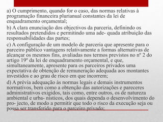 a) O cumprimento, quando for o caso, das normas relativas à
programação financeira plurianual constantes da lei de
enquadramento orçamental;
b) A clara enunciação dos objectivos da parceria, definindo os
resultados pretendidos e permitindo uma ade- quada atribuição das
responsabilidades das partes;
c) A configuração de um modelo de parceria que apresente para o
parceiro público vantagens relativamente a formas alternativas de
alcançar os mesmos fins, avaliadas nos termos previstos no nº 2 do
artigo 19º da lei de enquadramento orçamental, e que,
simultaneamente, apresente para os parceiros privados uma
expectativa de obtenção de remuneração adequada aos montantes
investidos e ao grau de risco em que incorrem;
d) A prévia adequação às normas legais e demais instrumentos
normativos, bem como a obtenção das autorizações e pareceres
administrativos exigidos, tais como, entre outros, os de natureza
ambiental e urba- nísticos, dos quais dependa o desenvolvimento do
pro- jecto, de modo a permitir que todo o risco da execução seja ou
possa ser transferido para o parceiro privado;
 
