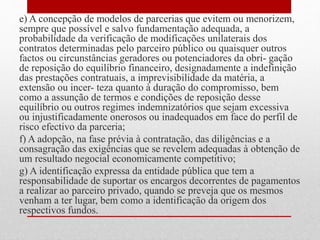 e) A concepção de modelos de parcerias que evitem ou menorizem,
sempre que possível e salvo fundamentação adequada, a
probabilidade da verificação de modificações unilaterais dos
contratos determinadas pelo parceiro público ou quaisquer outros
factos ou circunstâncias geradores ou potenciadores da obri- gação
de reposição do equilíbrio financeiro, designadamente a indefinição
das prestações contratuais, a imprevisibilidade da matéria, a
extensão ou incer- teza quanto à duração do compromisso, bem
como a assunção de termos e condições de reposição desse
equilíbrio ou outros regimes indemnizatórios que sejam excessiva
ou injustificadamente onerosos ou inadequados em face do perfil de
risco efectivo da parceria;
f) A adopção, na fase prévia à contratação, das diligências e a
consagração das exigências que se revelem adequadas à obtenção de
um resultado negocial economicamente competitivo;
g) A identificação expressa da entidade pública que tem a
responsabilidade de suportar os encargos decorrentes de pagamentos
a realizar ao parceiro privado, quando se preveja que os mesmos
venham a ter lugar, bem como a identificação da origem dos
respectivos fundos.
 