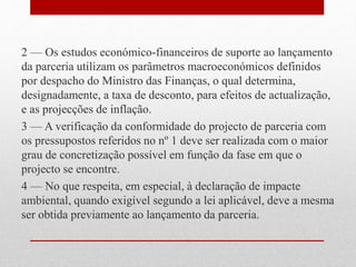 2 — Os estudos económico-financeiros de suporte ao lançamento
da parceria utilizam os parâmetros macroeconómicos definidos
por despacho do Ministro das Finanças, o qual determina,
designadamente, a taxa de desconto, para efeitos de actualização,
e as projecções de inflação.
3 — A verificação da conformidade do projecto de parceria com
os pressupostos referidos no nº 1 deve ser realizada com o maior
grau de concretização possível em função da fase em que o
projecto se encontre.
4 — No que respeita, em especial, à declaração de impacte
ambiental, quando exigível segundo a lei aplicável, deve a mesma
ser obtida previamente ao lançamento da parceria.
 
