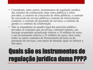 Quais são os instrumentos de
regulação jurídica duma PPP?
• Constituem, entre outros, instrumentos de regulação jurídica
das relações de colaboração entre entes públicos e entes
privados, o contrato de concessão de obras públicas; o contrato
de concessão de serviço público;o contrato de fornecimento
contínuo; o contrato de prestação de serviços; o contrato de
gestão e o contrato de colaboração.
• Não se enquadram no quadro legal das parcerias público-
privadas os contratos que envolvam, cumulativamente, um
encargo acumulado actualizado inferior a 10 milhões de euros
e um investimento inferior a 25 milhões de euros, bem como
todos os outros contratos de fornecimento de bens ou de
prestação de serviços, com prazo de duração igual ou inferior a
três anos.
 