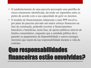 Que responsabilidades
financeiras estão envolvidas?
• O estabelecimento de uma parceria pressupõe uma partilha de
riscos claramente identificada, devendo ser repartidos entre as
partes de acordo com a sua capacidade de gerir os mesmos.
• O modelo de financiamento subjacente a uma PPP envolve,
por parte do parceiro privado um maior esforço financeiro na
fase de construção, podendo recorrer a financiamentos
bancários e beneficiar, nesta fase, de apoios públicos através de
fundos comunitários, enquanto que a entidade pública deve
garantir os pagamentos de disponibilidade e outros encargos
inerentes que sejam da sua responsabilidade durante a vida do
contrato.
 