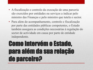 Como intervém o Estado,
para além da sua relação
de parceiro?
• A fiscalização e controlo da execução de uma parceria
são exercidos por entidades ou serviços a indicar pelo
ministro das Finanças e pelo ministro que tutela o sector.
• Para além do acompanhamento, controlo e fiscalização
por parte das entidades públicas competentes, o Estado
também assegura as condições necessárias à regulação do
sector de actividade em causa por parte de entidade
independente.
 