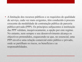 • A limitação dos recursos públicos e os requisitos de qualidade
de serviço, cada vez mais exigentes, têm conduzido à procura
crescente da modalidade de contratação pública de parceria
público-privada (PPP). Os princípios subjacentes à instituição
das PPP validam, inequivocamente, a opção por este regime.
No entanto, nem sempre o seu desenvolvimento alcança os
objectivos pretendidos, esquecendo-se que, no essencial, uma
PPP envolve uma relação comercial entre público e privado,
onde se partilham os riscos, os benefícios e as
responsabilidades.
 