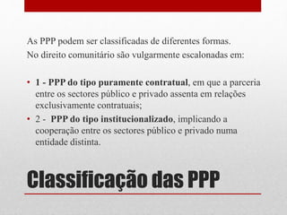 Classificação das PPP
As PPP podem ser classificadas de diferentes formas.
No direito comunitário são vulgarmente escalonadas em:
• 1 - PPP do tipo puramente contratual, em que a parceria
entre os sectores público e privado assenta em relações
exclusivamente contratuais;
• 2 - PPP do tipo institucionalizado, implicando a
cooperação entre os sectores público e privado numa
entidade distinta.
 