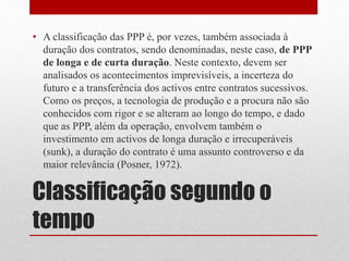 Classificação segundo o
tempo
• A classificação das PPP é, por vezes, também associada à
duração dos contratos, sendo denominadas, neste caso, de PPP
de longa e de curta duração. Neste contexto, devem ser
analisados os acontecimentos imprevisíveis, a incerteza do
futuro e a transferência dos activos entre contratos sucessivos.
Como os preços, a tecnologia de produção e a procura não são
conhecidos com rigor e se alteram ao longo do tempo, e dado
que as PPP, além da operação, envolvem também o
investimento em activos de longa duração e irrecuperáveis
(sunk), a duração do contrato é uma assunto controverso e da
maior relevância (Posner, 1972).
 