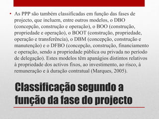 Classificação segundo a
função da fase do projecto
• As PPP são também classificadas em função das fases de
projecto, que incluem, entre outros modelos, o DBO
(concepção, construção e operação), o BOO (construção,
propriedade e operação), o BOOT (construção, propriedade,
operação e transferência), o DBM (concepção, construção e
manutenção) e o DFBO (concepção, construção, financiamento
e operação, sendo a propriedade pública ou privada no período
de delegação). Estes modelos têm apanágios distintos relativos
à propriedade dos activos fixos, ao investimento, ao risco, à
remuneração e à duração contratual (Marques, 2005).
 