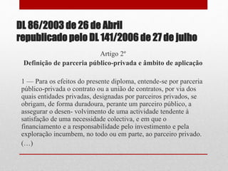 DL 86/2003 de 26 de Abril
republicado pelo DL 141/2006 de 27 de julho
Artigo 2º
Definição de parceria público-privada e âmbito de aplicação
1 — Para os efeitos do presente diploma, entende-se por parceria
público-privada o contrato ou a união de contratos, por via dos
quais entidades privadas, designadas por parceiros privados, se
obrigam, de forma duradoura, perante um parceiro público, a
assegurar o desen- volvimento de uma actividade tendente à
satisfação de uma necessidade colectiva, e em que o
financiamento e a responsabilidade pelo investimento e pela
exploração incumbem, no todo ou em parte, ao parceiro privado.
(…)
 