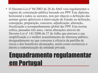 Enquadramento regulamentar
em Portugal
• O Decreto-Lei nº 86/2003 de 26 de Abril veio regulamentar o
regime de contratação pública baseado em PPP. Este diploma,
horizontal a todos os sectores, tem por objecto a definição das
normas gerais aplicáveis à intervenção do Estado na definição,
concepção, preparação, concurso, adjudicação, alteração,
fiscalização e acompanhamento global das PPP. Esta norma
sofreu, passados três anos, várias alterações através do
Decreto-Lei nº 141/2006 de 27 de Julho que procura a sua
simplificação e o melhor acautelamento do interesse público,
designadamente no que concerne à eficácia da partilha de
riscos e dos benefícios alcançados, assim como esclareceu o
direito a indemnização da entidade privada.
 