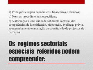 Os regimes sectoriais
especiais referidos podem
compreender:
a) Princípios e regras económicos, financeiros e técnicos;
b) Normas procedimentais específicas;
c) A atribuição a uma entidade sob tutela sectorial das
competências de identificação, preparação, avaliação prévia,
acompanhamento e avaliação de constituição de projectos de
parcerias.
 