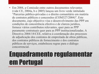 Enquadramento regulamentar
em Portugal
• Em 2004, a Comissão entre outros documentos relevantes
(vide CE, 2004a, b e 2005) lançou um livro verde intitulado
“Parcerias público-privadas e o direito comunitário em matéria
de contratos públicos e concessões (COM327/2004)”. Este
documento, cujo objectivo visa o desenvolvimento das PPP em
condições de concorrência efectiva e de clareza jurídica,
fornece vários contributos relevantes, quer para as PPP
puramente contratuais quer para as PPP institucionalizadas. A
Directiva 2004/18/CEE, relativa à coordenação dos processos
de adjudicação dos contratos de empreitada de obras públicas,
dos contratos públicos de fornecimento e dos contratos
públicos de serviços, estabeleceu regras para o diálogo
concorrencial.
 