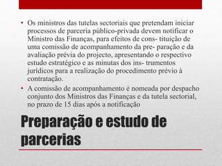 Preparação e estudo de
parcerias
• Os ministros das tutelas sectoriais que pretendam iniciar
processos de parceria público-privada devem notificar o
Ministro das Finanças, para efeitos de cons- tituição de
uma comissão de acompanhamento da pre- paração e da
avaliação prévia do projecto, apresentando o respectivo
estudo estratégico e as minutas dos ins- trumentos
jurídicos para a realização do procedimento prévio à
contratação.
• A comissão de acompanhamento é nomeada por despacho
conjunto dos Ministros das Finanças e da tutela sectorial,
no prazo de 15 dias após a notificação
 