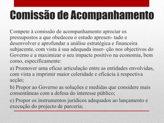 Comissão de Acompanhamento
Compete à comissão de acompanhamento apreciar os
pressupostos a que obedeceu o estudo apresen- tado e
desenvolver e aprofundar a análise estratégica e financeira
subjacente, com vista à sua adequada inser- ção nos objectivos do
Governo e a maximizar o seu impacte positivo na economia, bem
como, especificamente:
a) Promover uma eficaz articulação entre as entidades envolvidas,
com vista a imprimir maior celeridade e eficácia à respectiva
acção;
b) Propor ao Governo as soluções e medidas que considere mais
consentâneas com a defesa do interesse público;
c) Propor os instrumentos jurídicos adequados ao lançamento e
execução do projecto de parceria;
 
