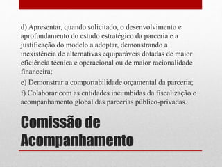 Comissão de
Acompanhamento
d) Apresentar, quando solicitado, o desenvolvimento e
aprofundamento do estudo estratégico da parceria e a
justificação do modelo a adoptar, demonstrando a
inexistência de alternativas equiparáveis dotadas de maior
eficiência técnica e operacional ou de maior racionalidade
financeira;
e) Demonstrar a comportabilidade orçamental da parceria;
f) Colaborar com as entidades incumbidas da fiscalização e
acompanhamento global das parcerias público-privadas.
 