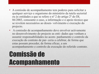Comissão de
Acompanhamento
• A comissão de acompanhamento tem poderes para solicitar a
qualquer serviço e organismo do ministério da tutela sectorial
ou às entidades a que se refere o nº 2 do artigo 2º do DL
86/2003, consoante o caso, a informação e o apoio técnico que
se revelem necessários ao desen- volvimento e execução do
projecto.
• A comissão de acompanhamento deve envolver activamente
no desenvolvimento do projecto as enti- dades que venham a
assumir responsabilidades no acom- panhamento e controlo da
execução do contrato de par- ceria a celebrar, de forma que
estas possam proceder, de forma eficaz, a um
acompanhamento e controlo da execução do referido contrato.
 
