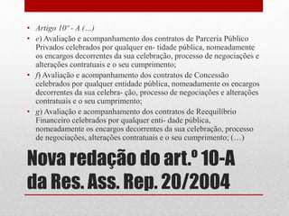 Nova redação do art.º 10-A
da Res. Ass. Rep. 20/2004
• Artigo 10º - A (…)
• e) Avaliação e acompanhamento dos contratos de Parceria Público
Privados celebrados por qualquer en- tidade pública, nomeadamente
os encargos decorrentes da sua celebração, processo de negociações e
alterações contratuais e o seu cumprimento;
• f) Avaliação e acompanhamento dos contratos de Concessão
celebrados por qualquer entidade pública, nomeadamente os encargos
decorrentes da sua celebra- ção, processo de negociações e alterações
contratuais e o seu cumprimento;
• g) Avaliação e acompanhamento dos contratos de Reequilíbrio
Financeiro celebrados por qualquer enti- dade pública,
nomeadamente os encargos decorrentes da sua celebração, processo
de negociações, alterações contratuais e o seu cumprimento; (…)
 