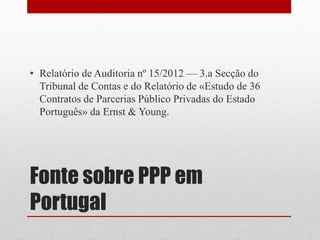 Fonte sobre PPP em
Portugal
• Relatório de Auditoria nº 15/2012 — 3.a Secção do
Tribunal de Contas e do Relatório de «Estudo de 36
Contratos de Parcerias Público Privadas do Estado
Português» da Ernst & Young.
 