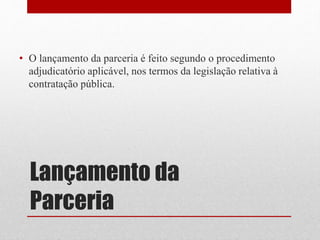 Lançamento da
Parceria
• O lançamento da parceria é feito segundo o procedimento
adjudicatório aplicável, nos termos da legislação relativa à
contratação pública.
 