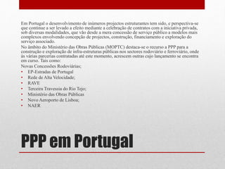 PPP em Portugal
Em Portugal o desenvolvimento de inúmeros projectos estruturantes tem sido, e perspectiva-se
que continue a ser levado a efeito mediante a celebração de contratos com a iniciativa privada,
sob diversas modalidades, que vão desde a mera concessão de serviço público a modelos mais
complexos envolvendo concepção de projectos, construção, financiamento e exploração do
serviço associado.
No âmbito do Ministério das Obras Públicas (MOPTC) destaca-se o recurso a PPP para a
construção e exploração de infra-estruturas públicas nos sectores rodoviário e ferroviário, onde
às várias parcerias contratadas até este momento, acrescem outras cujo lançamento se encontra
em curso. Tais como:
Novas Concessões Rodoviárias;
• EP-Estradas de Portugal
• Rede de Alta Velocidade;
• RAVE
• Terceira Travessia do Rio Tejo;
• Ministério das Obras Públicas
• Novo Aeroporto de Lisboa;
• NAER
 