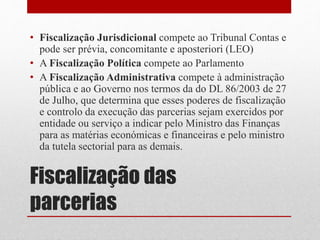 Fiscalização das
parcerias
• Fiscalização Jurisdicional compete ao Tribunal Contas e
pode ser prévia, concomitante e aposteriori (LEO)
• A Fiscalização Política compete ao Parlamento
• A Fiscalização Administrativa compete à administração
pública e ao Governo nos termos da do DL 86/2003 de 27
de Julho, que determina que esses poderes de fiscalização
e controlo da execução das parcerias sejam exercidos por
entidade ou serviço a indicar pelo Ministro das Finanças
para as matérias económicas e financeiras e pelo ministro
da tutela sectorial para as demais.
 
