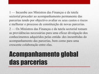 Acompanhamento global
das parcerias
1 — Incumbe aos Ministros das Finanças e da tutela
sectorial proceder ao acompanhamento permanente das
parcerias tendo por objectivo avaliar os seus custos e riscos
e melhorar o processo de constituição de novas parcerias.
2 — Os Ministros das Finanças e da tutela sectorial tomam
as providências necessárias para uma eficaz divulgação dos
conhecimentos adquiridos pelas entida- des incumbidas do
acompanhamento das parcerias, bem como para uma
crescente colaboração entre elas.
 