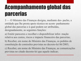 Acompanhamento global das
parcerias
3 — O Ministro das Finanças designa, mediante des- pacho, a
entidade que lhe presta apoio técnico no acom- panhamento
global das parcerias e à qual podem ser atribuídas,
designadamente, as seguintes funções:
a) Emitir pareceres e recolher e disponibilizar infor- mação
relativa aos custos, riscos e impacte financeiro das parcerias;
b) Receber, em nome do Ministro das Finanças, os pedidos de
constituição de comissões previstas no decreto-lei 86/2003;
c) Receber, em nome do Ministro das Finanças, as comunicações
previstas no citado decreto-lei que aquele indicar;
 