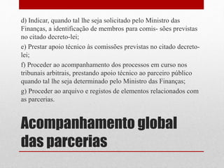 Acompanhamento global
das parcerias
d) Indicar, quando tal lhe seja solicitado pelo Ministro das
Finanças, a identificação de membros para comis- sões previstas
no citado decreto-lei;
e) Prestar apoio técnico às comissões previstas no citado decreto-
lei;
f) Proceder ao acompanhamento dos processos em curso nos
tribunais arbitrais, prestando apoio técnico ao parceiro público
quando tal lhe seja determinado pelo Ministro das Finanças;
g) Proceder ao arquivo e registos de elementos relacionados com
as parcerias.
 