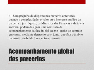 Acompanhamento global
das parcerias
4 - Sem prejuízo do disposto nos números anteriores,
quando a complexidade, o valor ou o interesse público da
parceria o justifiquem, os Ministros das Finanças e da tutela
sectorial podem designar uma comissão de
acompanhamento da fase inicial da exe- cução do contrato
em causa, mediante despacho con- junto, que fixa o âmbito
da missão atribuída à respectiva comissão.
 