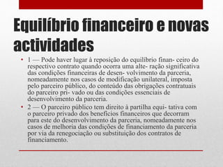 Equilíbrio financeiro e novas
actividades
• 1 — Pode haver lugar à reposição do equilíbrio finan- ceiro do
respectivo contrato quando ocorra uma alte- ração significativa
das condições financeiras de desen- volvimento da parceria,
nomeadamente nos casos de modificação unilateral, imposta
pelo parceiro público, do conteúdo das obrigações contratuais
do parceiro pri- vado ou das condições essenciais de
desenvolvimento da parceria.
• 2 — O parceiro público tem direito à partilha equi- tativa com
o parceiro privado dos benefícios financeiros que decorram
para este do desenvolvimento da parceria, nomeadamente nos
casos de melhoria das condições de financiamento da parceria
por via da renegociação ou substituição dos contratos de
financiamento.
 