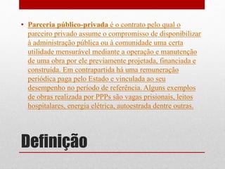 Definição
• Parceria público-privada é o contrato pelo qual o
parceiro privado assume o compromisso de disponibilizar
à administração pública ou à comunidade uma certa
utilidade mensurável mediante a operação e manutenção
de uma obra por ele previamente projetada, financiada e
construída. Em contrapartida há uma remuneração
periódica paga pelo Estado e vinculada ao seu
desempenho no período de referência. Alguns exemplos
de obras realizada por PPPs são vagas prisionais, leitos
hospitalares, energia elétrica, autoestrada dentre outras.
 