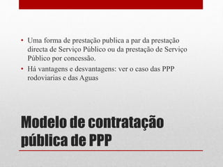 Modelo de contratação
pública de PPP
• Uma forma de prestação publica a par da prestação
directa de Serviço Público ou da prestação de Serviço
Público por concessão.
• Há vantagens e desvantagens: ver o caso das PPP
rodoviarias e das Aguas
 
