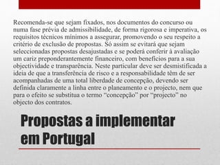 Propostas a implementar
em Portugal
Recomenda-se que sejam fixados, nos documentos do concurso ou
numa fase prévia de admissibilidade, de forma rigorosa e imperativa, os
requisitos técnicos mínimos a assegurar, promovendo o seu respeito a
critério de exclusão de propostas. Só assim se evitará que sejam
seleccionadas propostas desajustadas e se poderá conferir à avaliação
um cariz preponderantemente financeiro, com benefícios para a sua
objectividade e transparência. Neste particular deve ser desmistificada a
ideia de que a transferência de risco e a responsabilidade têm de ser
acompanhadas de uma total liberdade de concepção, devendo ser
definida claramente a linha entre o planeamento e o projecto, nem que
para o efeito se substitua o termo “concepção” por “projecto” no
objecto dos contratos.
 