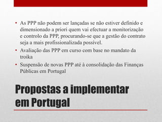 Propostas a implementar
em Portugal
• As PPP não podem ser lançadas se não estiver definido e
dimensionado a priori quem vai efectuar a monitorização
e controlo da PPP, procurando-se que a gestão do contrato
seja a mais profissionalizada possível.
• Avaliação das PPP em curso com base no mandato da
troika
• Suspensão de novas PPP até à consolidação das Finanças
Públicas em Portugal
 