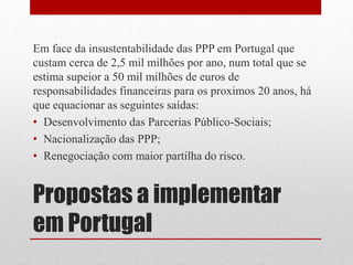Propostas a implementar
em Portugal
Em face da insustentabilidade das PPP em Portugal que
custam cerca de 2,5 mil milhões por ano, num total que se
estima supeior a 50 mil milhões de euros de
responsabilidades financeiras para os proximos 20 anos, há
que equacionar as seguintes saídas:
• Desenvolvimento das Parcerias Público-Sociais;
• Nacionalização das PPP;
• Renegociação com maior partilha do risco.
 