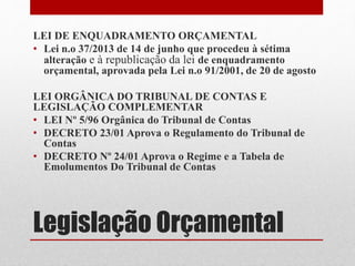 Legislação Orçamental
LEI DE ENQUADRAMENTO ORÇAMENTAL
• Lei n.o 37/2013 de 14 de junho que procedeu à sétima
alteração e à republicação da lei de enquadramento
orçamental, aprovada pela Lei n.o 91/2001, de 20 de agosto
LEI ORGÂNICA DO TRIBUNAL DE CONTAS E
LEGISLAÇÃO COMPLEMENTAR
• LEI Nº 5/96 Orgânica do Tribunal de Contas
• DECRETO 23/01 Aprova o Regulamento do Tribunal de
Contas
• DECRETO Nº 24/01 Aprova o Regime e a Tabela de
Emolumentos Do Tribunal de Contas
 