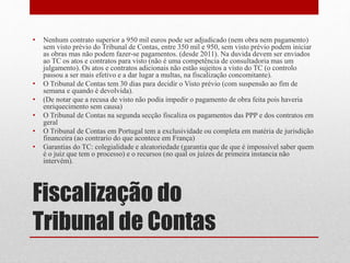 Fiscalização do
Tribunal de Contas
• Nenhum contrato superior a 950 mil euros pode ser adjudicado (nem obra nem pagamento)
sem visto prévio do Tribunal de Contas, entre 350 mil e 950, sem visto prévio podem iniciar
as obras mas não podem fazer-se pagamentos. (desde 2011). Na duvida devem ser enviados
ao TC os atos e contratos para visto (não é uma competência de consultadoria mas um
julgamento). Os atos e contratos adicionais não estão sujeitos a visto do TC (o controlo
passou a ser mais efetivo e a dar lugar a multas, na fiscalização concomitante).
• O Tribunal de Contas tem 30 dias para decidir o Visto prévio (com suspensão ao fim de
semana e quando é devolvida).
• (De notar que a recusa de visto não podia impedir o pagamento de obra feita pois haveria
enriquecimento sem causa)
• O Tribunal de Contas na segunda secção fiscaliza os pagamentos das PPP e dos contratos em
geral
• O Tribunal de Contas em Portugal tem a exclusividade ou completa em matéria de jurisdição
financeira (ao contrario do que acontece em França)
• Garantias do TC: colegialidade e aleatoriedade (garantia que de que é impossível saber quem
é o juiz que tem o processo) e o recursos (no qual os juízes de primeira instancia não
intervém).
 