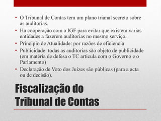 Fiscalização do
Tribunal de Contas
• O Tribunal de Contas tem um plano trianal secreto sobre
as auditorias.
• Ha cooperação com a IGF para evitar que existem varias
entidades a fazerem auditorias no mesmo serviço.
• Principio de Atualidade: por razões de eficiencia
• Publicidade: todas as auditorias são objeto de publicidade
(em matéria de defesa o TC articula com o Governo e o
Parlamento)
• Declaração de Voto dos Juízes são públicas (para a acta
ou de decisão).
 