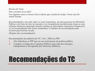 Recomendações do TC
Recusa de Visto:
Deve recorrer-se ou não?
Em algumas casos a recusa é tão evidente que é perda de tempo. Neste caso há
outras formas.
Recomendações: tem sido cada vez mais importante, até pela presença do Ministério
Publico e do facto do Juiz ter passado a ter competências jurisdicionais (trata-se uma
infração financeira aplicando sanções (multas ao funcionário responsável financeiro)
se as recomendações não forem cumpridas). O infrator da recomendação pode
recorrer para terceira secção.
(Regime das recomendações)
Recomendações da auditoria do TC ( Nov. 2005) às PPP:
1. Não diabolizar as PPP que sao um instrumento de política publica
2. Cumprir o Código dos Contratos Públicos (previsão dos encargos,
transparência e salvaguarda dos interesses públicos)
 