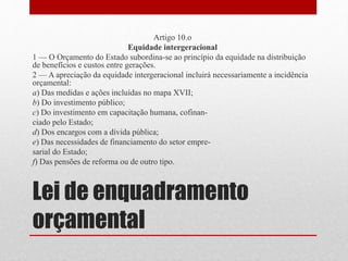Lei de enquadramento
orçamental
Artigo 10.o
Equidade intergeracional
1 — O Orçamento do Estado subordina-se ao princípio da equidade na distribuição
de benefícios e custos entre gerações.
2 — A apreciação da equidade intergeracional incluirá necessariamente a incidência
orçamental:
a) Das medidas e ações incluídas no mapa XVII;
b) Do investimento público;
c) Do investimento em capacitação humana, cofinan-
ciado pelo Estado;
d) Dos encargos com a dívida pública;
e) Das necessidades de financiamento do setor empre-
sarial do Estado;
f) Das pensões de reforma ou de outro tipo.
 