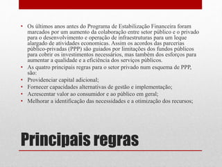 Principais regras
• Os últimos anos antes do Programa de Estabilização Financeira foram
marcados por um aumento da colaboração entre setor público e o privado
para o desenvolvimento e operação de infraestruturas para um leque
alargado de atividades economicas. Assim os acordos das parcerias
público-privadas (PPP) são guiados por limitações dos fundos públicos
para cobrir os investimentos necessários, mas também dos esforços para
aumentar a qualidade e a eficiência dos serviços públicos.
• As quatro principais regras para o setor privado num esquema de PPP,
são:
• Providenciar capital adicional;
• Fornecer capacidades alternativas de gestão e implementação;
• Acrescentar valor ao consumidor e ao público em geral;
• Melhorar a identificação das necessidades e a otimização dos recursos;
 