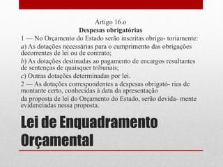 Lei de Enquadramento
Orçamental
Artigo 16.o
Despesas obrigatórias
1 — No Orçamento do Estado serão inscritas obriga- toriamente:
a) As dotações necessárias para o cumprimento das obrigações
decorrentes de lei ou de contrato;
b) As dotações destinadas ao pagamento de encargos resultantes
de sentenças de quaisquer tribunais;
c) Outras dotações determinadas por lei.
2 — As dotações correspondentes a despesas obrigató- rias de
montante certo, conhecidas à data da apresentação
da proposta de lei do Orçamento do Estado, serão devida- mente
evidenciadas nessa proposta.
 