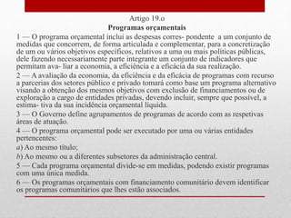 Artigo 19.o
Programas orçamentais
1 — O programa orçamental inclui as despesas corres- pondente a um conjunto de
medidas que concorrem, de forma articulada e complementar, para a concretização
de um ou vários objetivos específicos, relativos a uma ou mais políticas públicas,
dele fazendo necessariamente parte integrante um conjunto de indicadores que
permitam ava- liar a economia, a eficiência e a eficácia da sua realização.
2 — A avaliação da economia, da eficiência e da eficácia de programas com recurso
a parcerias dos setores público e privado tomará como base um programa alternativo
visando a obtenção dos mesmos objetivos com exclusão de financiamentos ou de
exploração a cargo de entidades privadas, devendo incluir, sempre que possível, a
estima- tiva da sua incidência orçamental líquida.
3 — O Governo define agrupamentos de programas de acordo com as respetivas
áreas de atuação.
4 — O programa orçamental pode ser executado por uma ou várias entidades
pertencentes:
a) Ao mesmo título;
b) Ao mesmo ou a diferentes subsetores da administração central.
5 — Cada programa orçamental divide-se em medidas, podendo existir programas
com uma única medida.
6 — Os programas orçamentais com financiamento comunitário devem identificar
os programas comunitários que lhes estão associados.
 